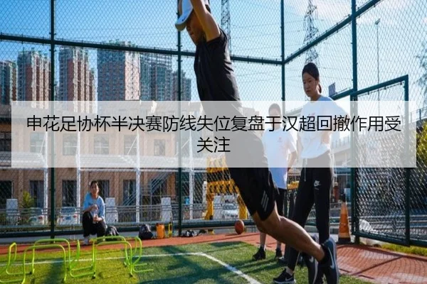 申花足协杯半决赛防线失位复盘于汉超回撤作用受关注 | huobosports